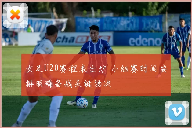 女足U20赛程表出炉 小组赛时间安排明确备战关键场次