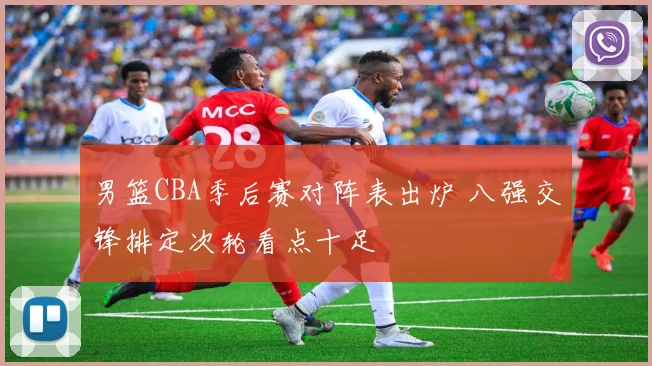 男篮CBA季后赛对阵表出炉 八强交锋排定次轮看点十足