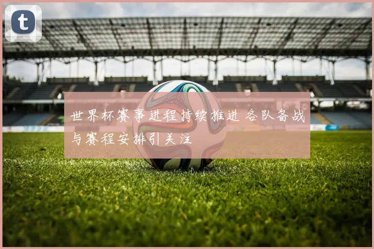 世界杯赛事进程持续推进 各队备战与赛程安排引关注