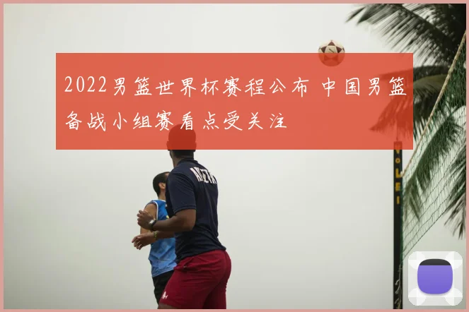 2022男篮世界杯赛程公布 中国男篮备战小组赛看点受关注