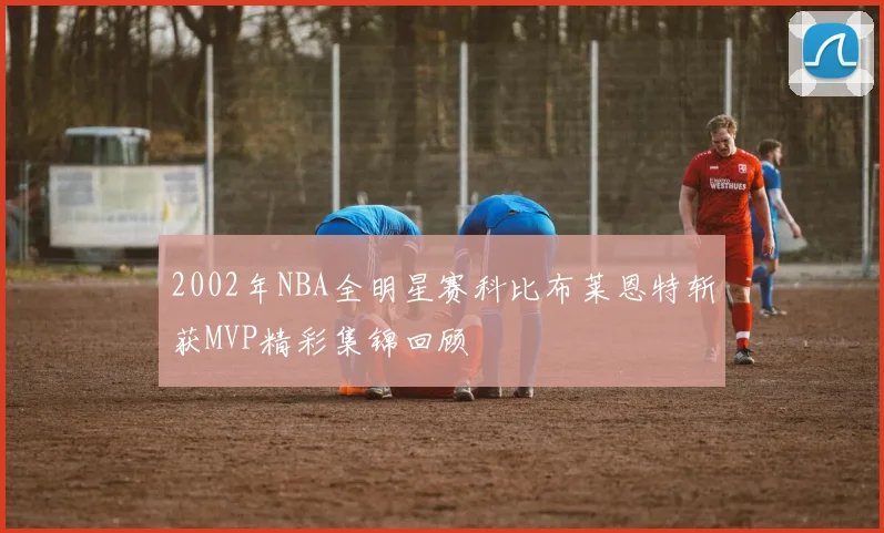 2002年NBA全明星赛科比布莱恩特斩获MVP精彩集锦回顾