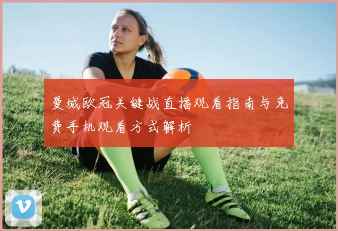 曼城欧冠关键战直播观看指南与免费手机观看方式解析