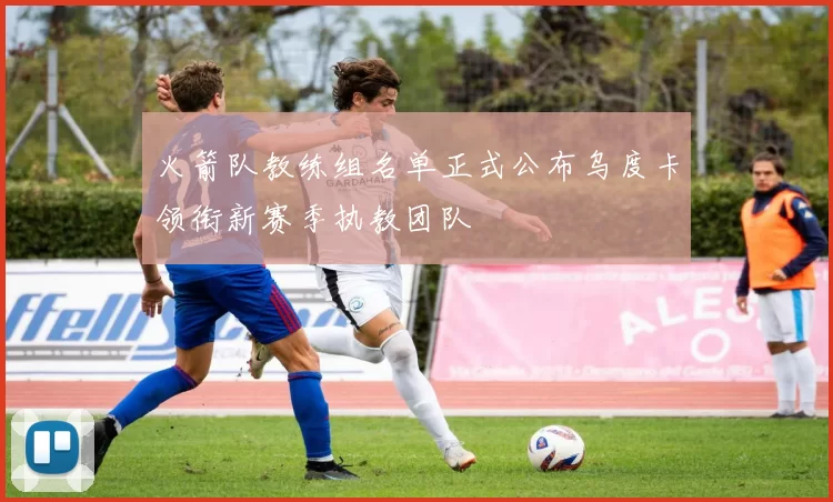 火箭队教练组名单正式公布乌度卡领衔新赛季执教团队