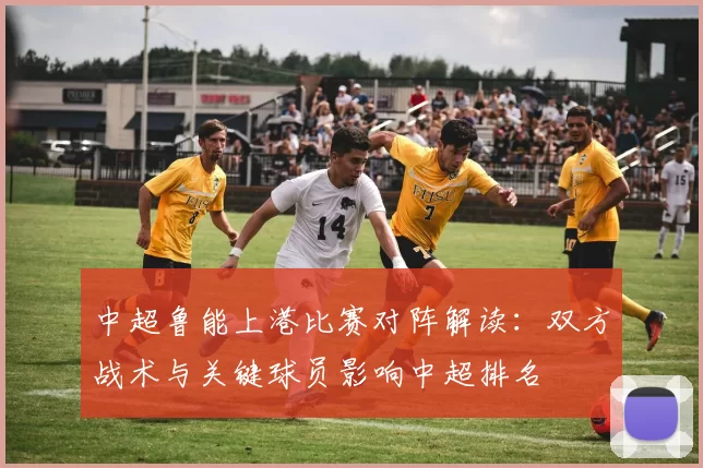 中超鲁能上港比赛对阵解读：双方战术与关键球员影响中超排名