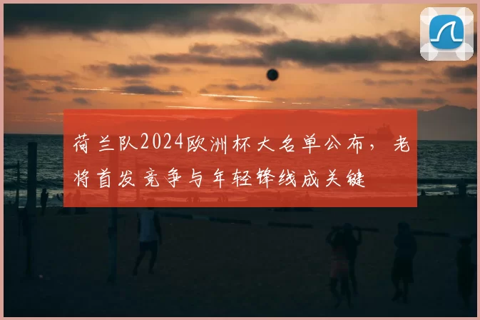 荷兰队2024欧洲杯大名单公布，老将首发竞争与年轻锋线成关键