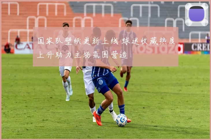 国家队壁纸更新上线 球迷收藏热度上升助力主场氛围营造