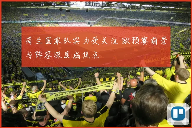 荷兰国家队实力受关注 欧预赛前景与阵容深度成焦点