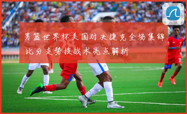 男篮世界杯美国对决捷克全场集锦 比分走势技战术亮点解析