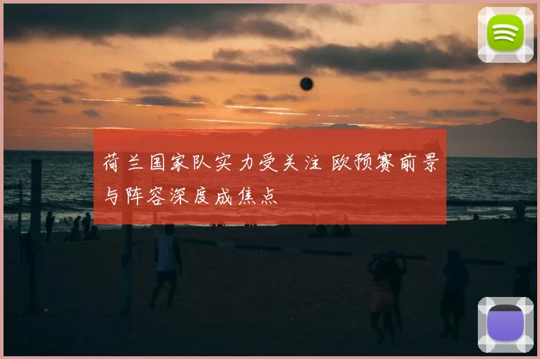 荷兰国家队实力受关注 欧预赛前景与阵容深度成焦点