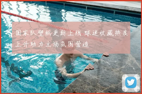 国家队壁纸更新上线 球迷收藏热度上升助力主场氛围营造