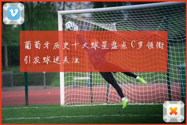 葡萄牙历史十大球星盘点 C罗领衔引发球迷关注