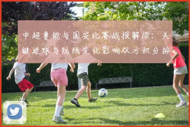 中超鲁能与国安比赛战报解读：关键进球与防线变化影响双方积分排名