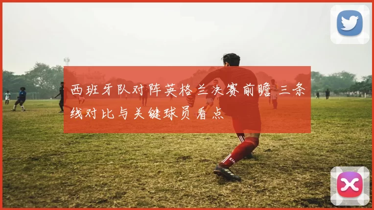 西班牙队对阵英格兰决赛前瞻 三条线对比与关键球员看点