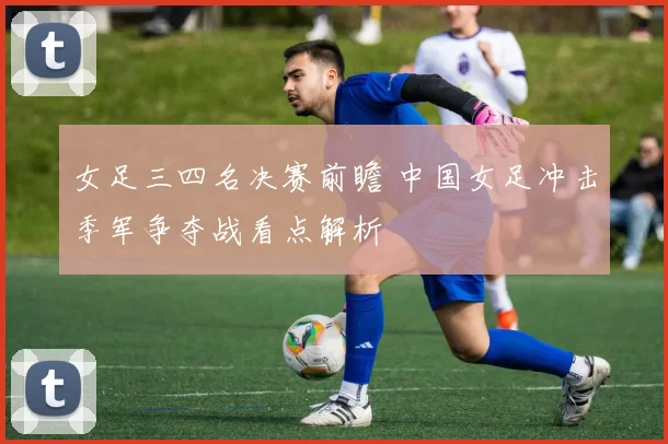 女足三四名决赛前瞻 中国女足冲击季军争夺战看点解析