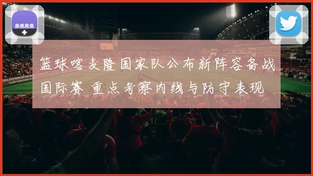篮球喀麦隆国家队公布新阵容备战国际赛 重点考察内线与防守表现
