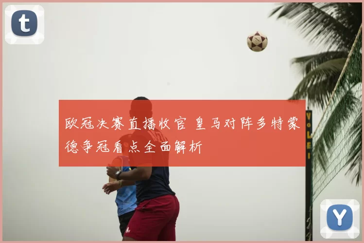 欧冠决赛直播收官 皇马对阵多特蒙德争冠看点全面解析