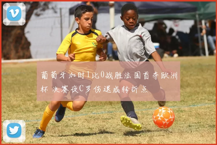 葡萄牙加时1比0战胜法国首夺欧洲杯 决赛夜C罗伤退成转折点